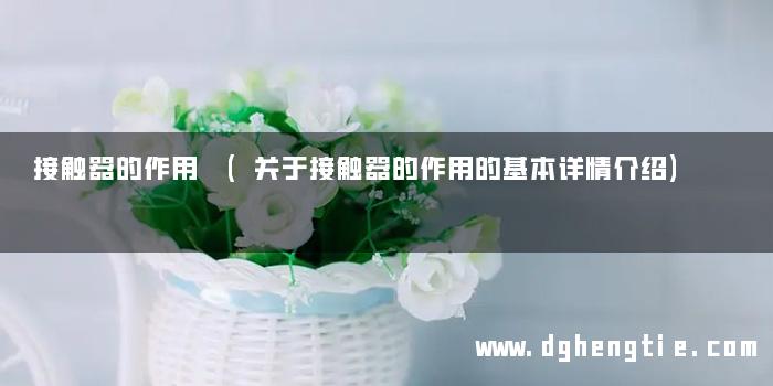 接触器的作用 (关于接触器的作用的基本详情介绍)